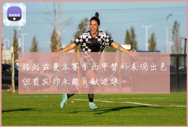 格列兹曼本赛季西甲替补表现出色但首发却未能贡献进球