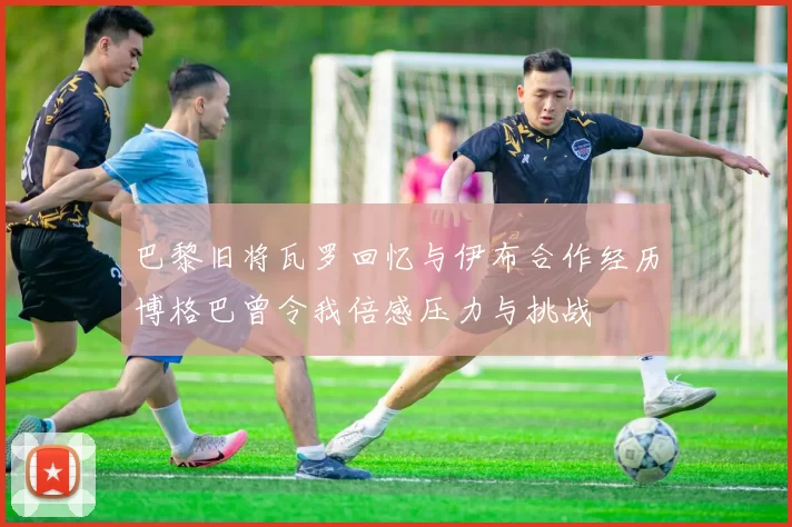 巴黎旧将瓦罗回忆与伊布合作经历博格巴曾令我倍感压力与挑战