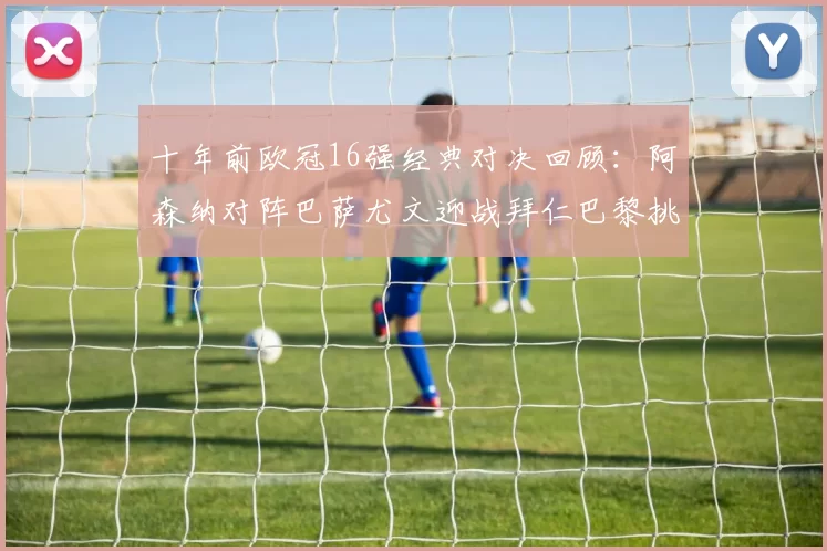 十年前欧冠16强经典对决回顾：阿森纳对阵巴萨尤文迎战拜仁巴黎挑战切尔西