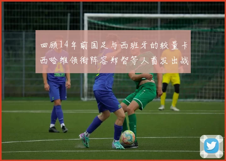 回顾14年前国足与西班牙的较量卡西哈维领衔阵容郑智等人首发出战