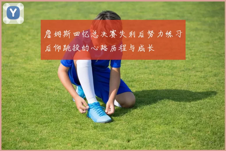 詹姆斯回忆总决赛失利后努力练习后仰跳投的心路历程与成长