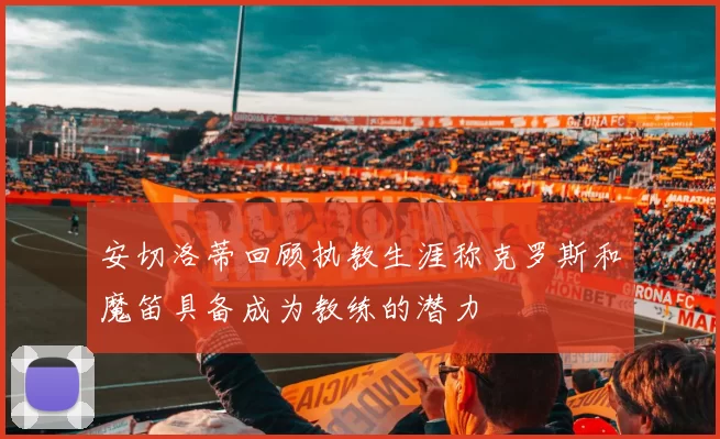 安切洛蒂回顾执教生涯称克罗斯和魔笛具备成为教练的潜力