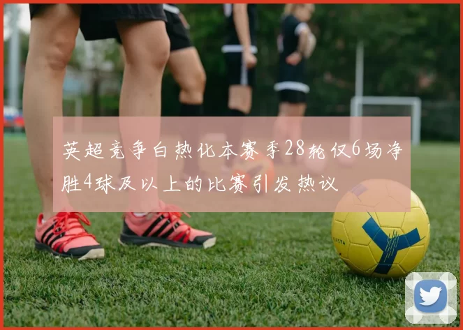 英超竞争白热化本赛季28轮仅6场净胜4球及以上的比赛引发热议