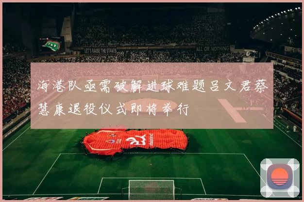 海港队亟需破解进球难题吕文君蔡慧康退役仪式即将举行