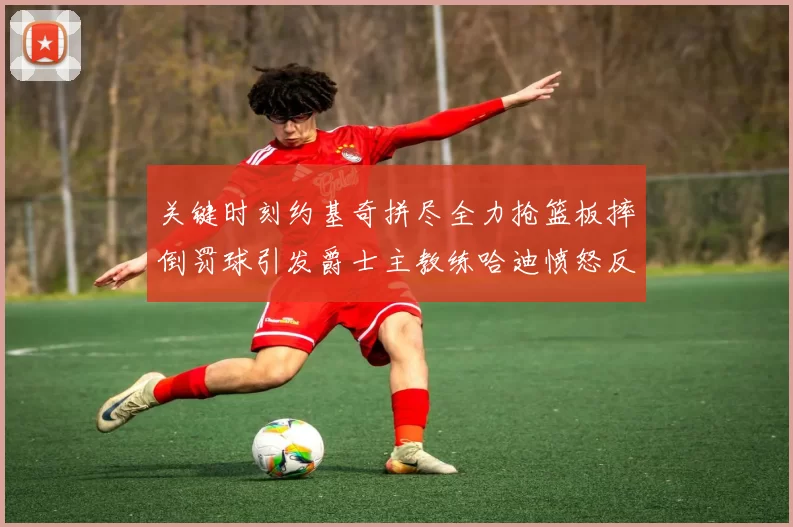 关键时刻约基奇拼尽全力抢篮板摔倒罚球引发爵士主教练哈迪愤怒反应