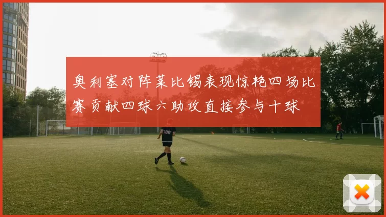 奥利塞对阵莱比锡表现惊艳四场比赛贡献四球六助攻直接参与十球